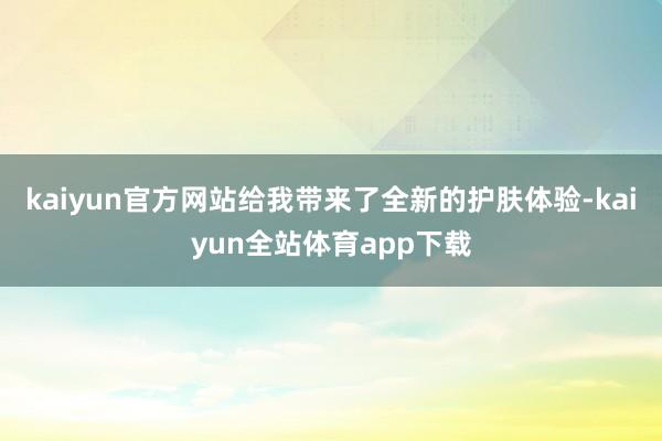 kaiyun官方网站给我带来了全新的护肤体验-kaiyun全站体育app下载