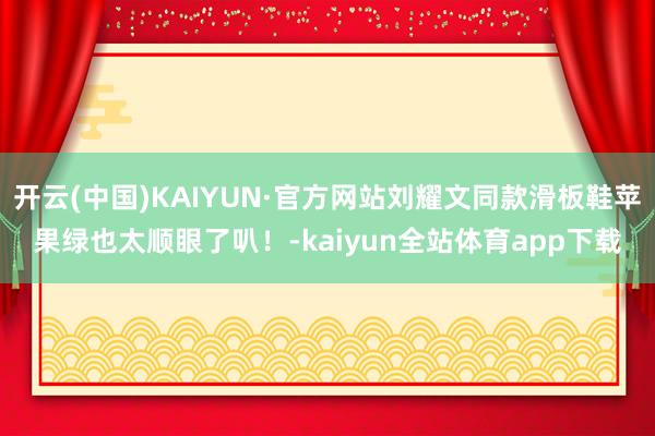 开云(中国)KAIYUN·官方网站刘耀文同款滑板鞋苹果绿也太顺眼了叭！-kaiyun全站体育app下载