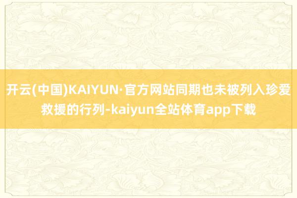 开云(中国)KAIYUN·官方网站同期也未被列入珍爱救援的行列-kaiyun全站体育app下载