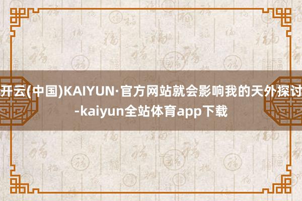 开云(中国)KAIYUN·官方网站就会影响我的天外探讨-kaiyun全站体育app下载