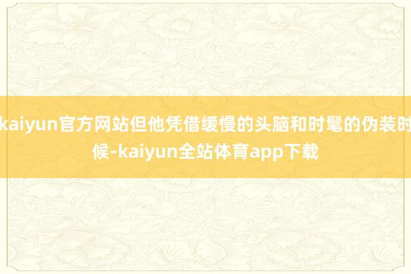 kaiyun官方网站但他凭借缓慢的头脑和时髦的伪装时候-kaiyun全站体育app下载