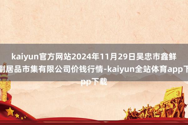 kaiyun官方网站2024年11月29日吴忠市鑫鲜农副居品市集有限公司价钱行情-kaiyun全站体育app下载