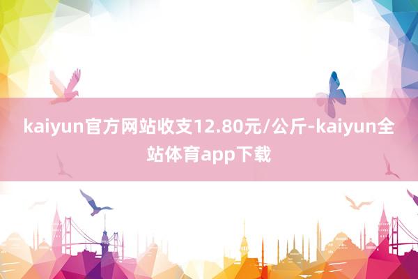 kaiyun官方网站收支12.80元/公斤-kaiyun全站体育app下载