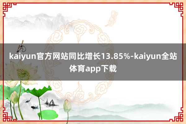 kaiyun官方网站同比增长13.85%-kaiyun全站体育app下载