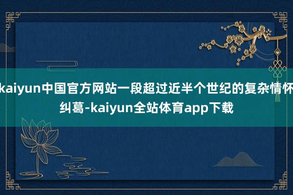 kaiyun中国官方网站一段超过近半个世纪的复杂情怀纠葛-kaiyun全站体育app下载