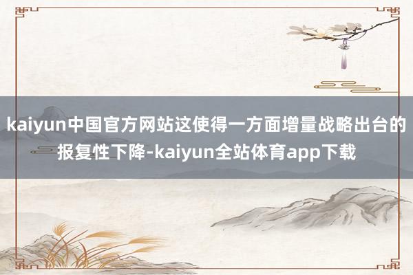 kaiyun中国官方网站这使得一方面增量战略出台的报复性下降-kaiyun全站体育app下载