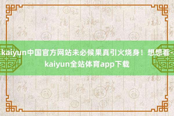 kaiyun中国官方网站未必候果真引火烧身！想想看-kaiyun全站体育app下载