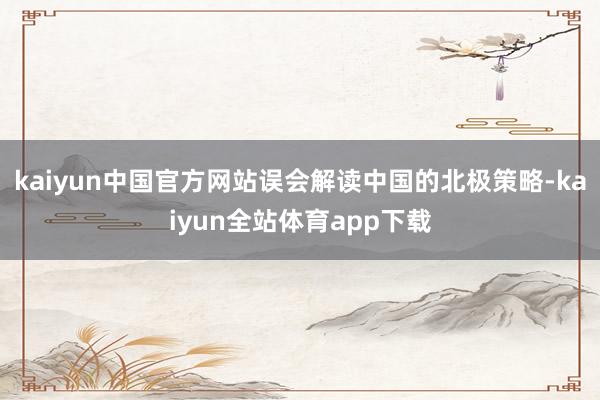 kaiyun中国官方网站误会解读中国的北极策略-kaiyun全站体育app下载