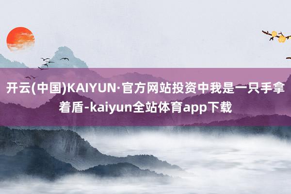 开云(中国)KAIYUN·官方网站投资中我是一只手拿着盾-kaiyun全站体育app下载