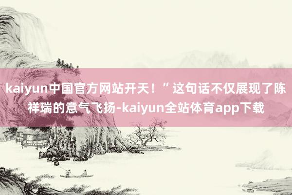 kaiyun中国官方网站开天！”这句话不仅展现了陈祥瑞的意气飞扬-kaiyun全站体育app下载