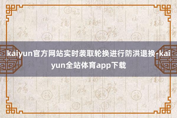 kaiyun官方网站实时袭取轮换进行防洪退换-kaiyun全站体育app下载