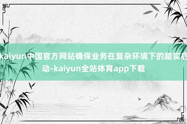 kaiyun中国官方网站确保业务在复杂环境下的踏实启动-kaiyun全站体育app下载