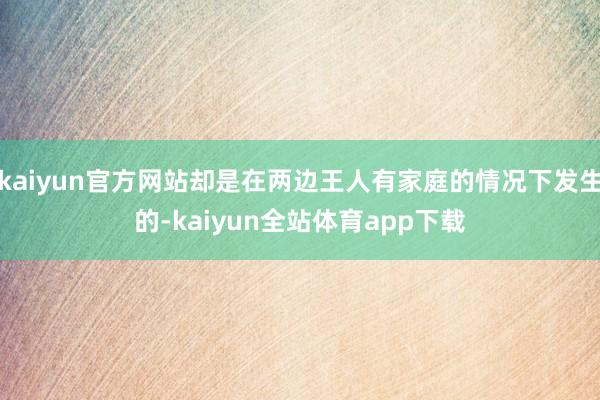 kaiyun官方网站却是在两边王人有家庭的情况下发生的-kaiyun全站体育app下载