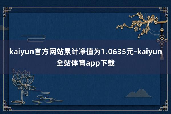 kaiyun官方网站累计净值为1.0635元-kaiyun全站体育app下载