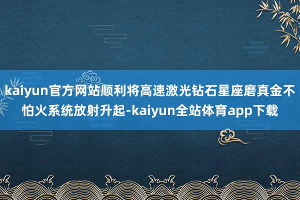 kaiyun官方网站顺利将高速激光钻石星座磨真金不怕火系统放射升起-kaiyun全站体育app下载