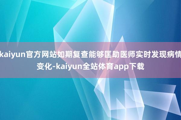 kaiyun官方网站如期复查能够匡助医师实时发现病情变化-kaiyun全站体育app下载