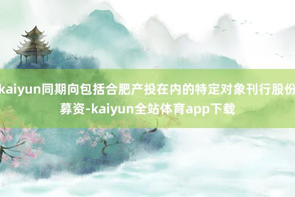 kaiyun同期向包括合肥产投在内的特定对象刊行股份募资-kaiyun全站体育app下载