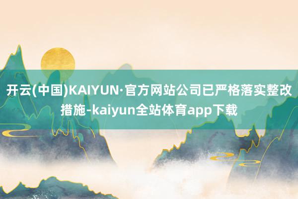 开云(中国)KAIYUN·官方网站公司已严格落实整改措施-kaiyun全站体育app下载