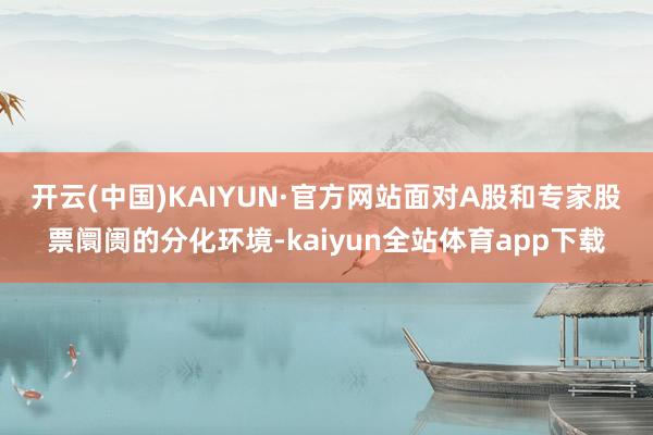 开云(中国)KAIYUN·官方网站　　面对A股和专家股票阛阓的分化环境-kaiyun全站体育app下载