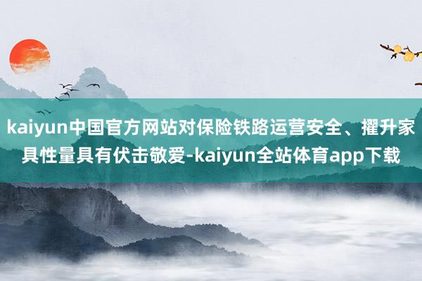 kaiyun中国官方网站对保险铁路运营安全、擢升家具性量具有伏击敬爱-kaiyun全站体育app下载