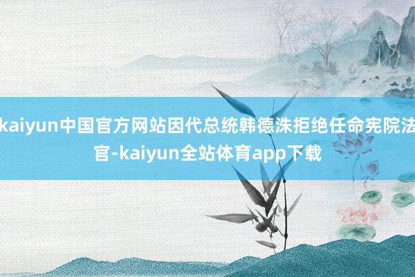 kaiyun中国官方网站因代总统韩德洙拒绝任命宪院法官-kaiyun全站体育app下载