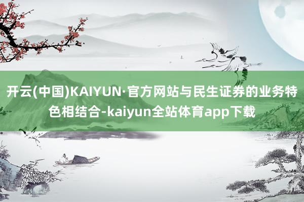 开云(中国)KAIYUN·官方网站与民生证券的业务特色相结合-kaiyun全站体育app下载