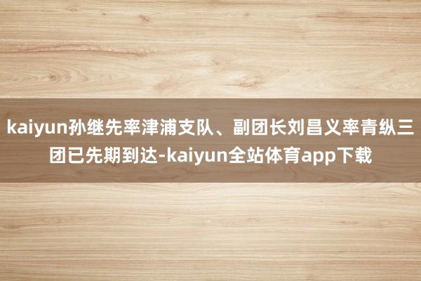 kaiyun孙继先率津浦支队、副团长刘昌义率青纵三团已先期到达-kaiyun全站体育app下载