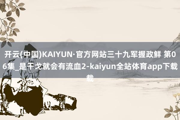 开云(中国)KAIYUN·官方网站三十九军握政鲜 第06集_是干戈就会有流血2-kaiyun全站体育app下载