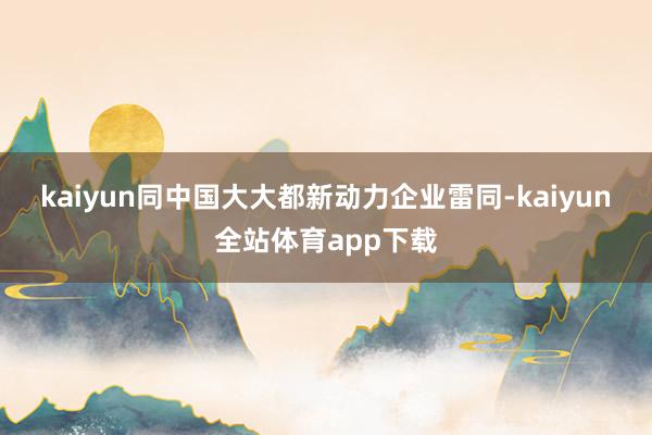 kaiyun　　同中国大大都新动力企业雷同-kaiyun全站体育app下载