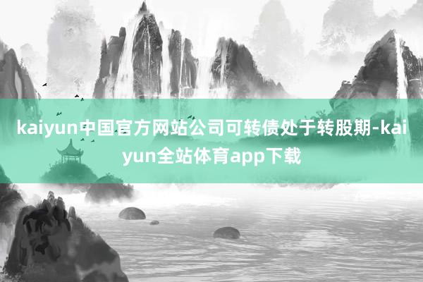 kaiyun中国官方网站公司可转债处于转股期-kaiyun全站体育app下载