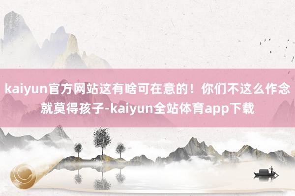 kaiyun官方网站这有啥可在意的！你们不这么作念就莫得孩子-kaiyun全站体育app下载