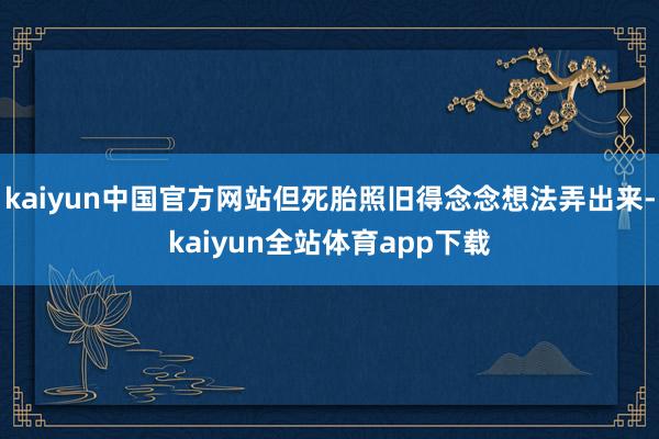 kaiyun中国官方网站但死胎照旧得念念想法弄出来-kaiyun全站体育app下载