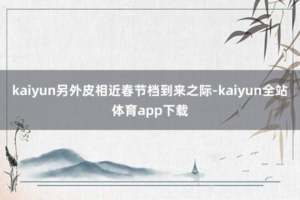 kaiyun另外皮相近春节档到来之际-kaiyun全站体育app下载