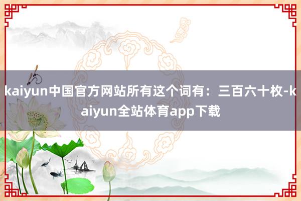 kaiyun中国官方网站所有这个词有：三百六十枚-kaiyun全站体育app下载