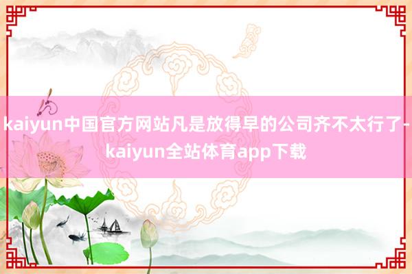 kaiyun中国官方网站凡是放得早的公司齐不太行了-kaiyun全站体育app下载