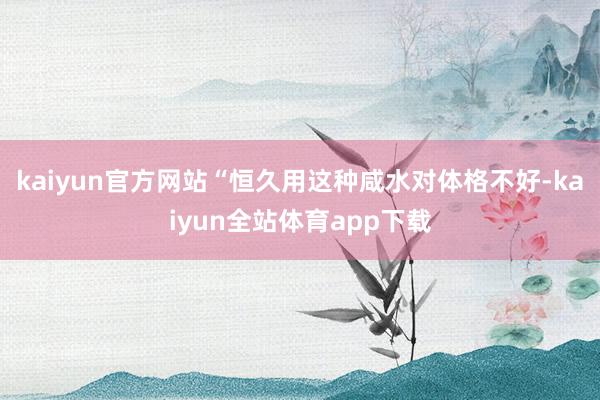 kaiyun官方网站“恒久用这种咸水对体格不好-kaiyun全站体育app下载