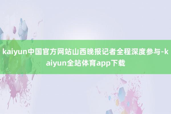 kaiyun中国官方网站山西晚报记者全程深度参与-kaiyun全站体育app下载