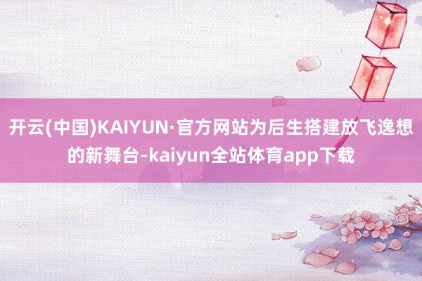 开云(中国)KAIYUN·官方网站为后生搭建放飞逸想的新舞台-kaiyun全站体育app下载