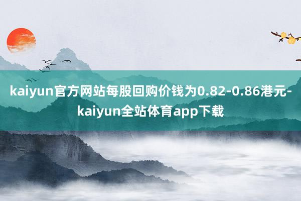 kaiyun官方网站每股回购价钱为0.82-0.86港元-kaiyun全站体育app下载