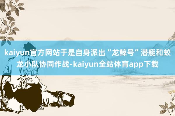 kaiyun官方网站于是自身派出“龙鲸号”潜艇和蛟龙小队协同作战-kaiyun全站体育app下载