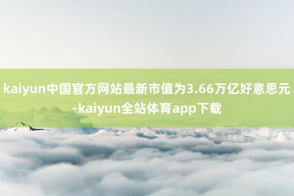 kaiyun中国官方网站最新市值为3.66万亿好意思元-kaiyun全站体育app下载