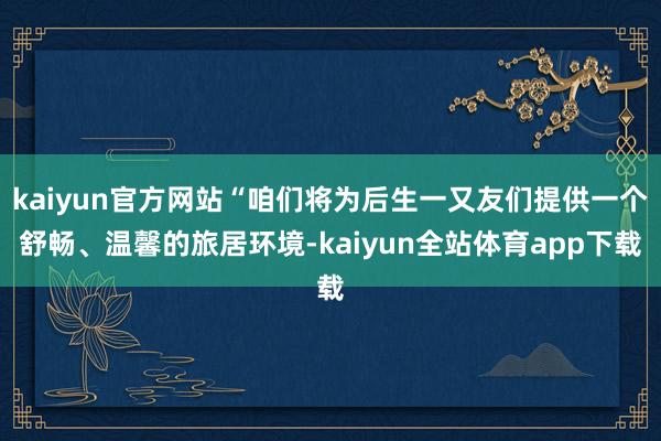 kaiyun官方网站“咱们将为后生一又友们提供一个舒畅、温馨的旅居环境-kaiyun全站体育app下载