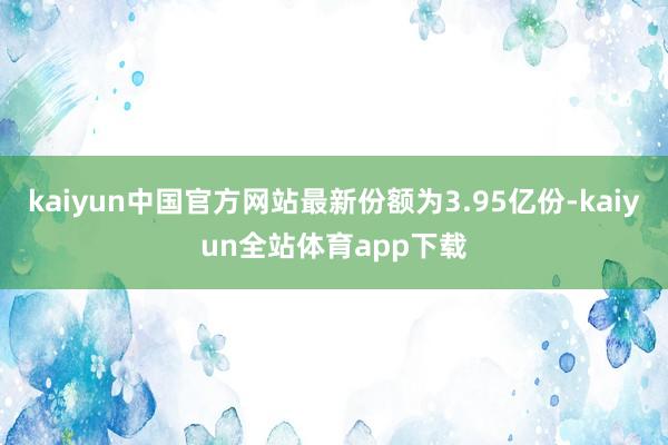 kaiyun中国官方网站最新份额为3.95亿份-kaiyun全站体育app下载