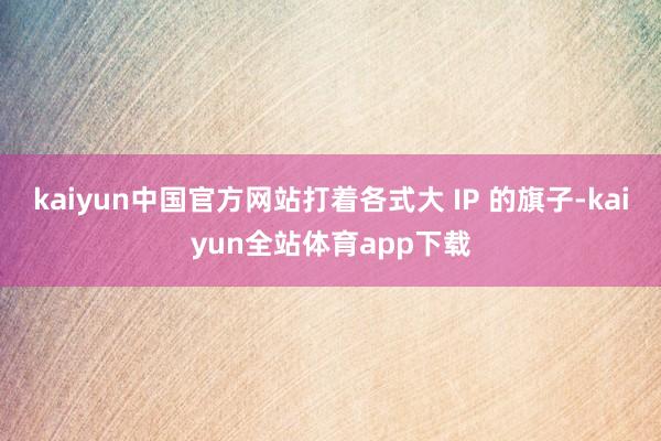 kaiyun中国官方网站打着各式大 IP 的旗子-kaiyun全站体育app下载