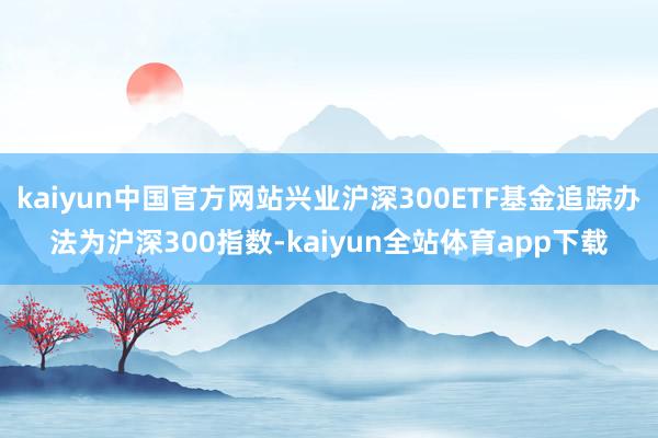 kaiyun中国官方网站兴业沪深300ETF基金追踪办法为沪深300指数-kaiyun全站体育app下载