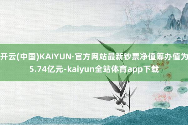 开云(中国)KAIYUN·官方网站最新钞票净值筹办值为5.74亿元-kaiyun全站体育app下载