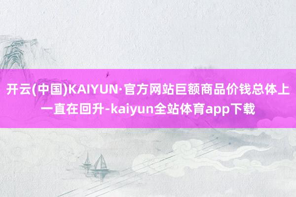 开云(中国)KAIYUN·官方网站巨额商品价钱总体上一直在回升-kaiyun全站体育app下载