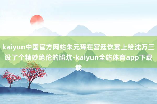 kaiyun中国官方网站朱元璋在宫廷饮宴上给沈万三设了个精妙绝伦的陷坑-kaiyun全站体育app下载