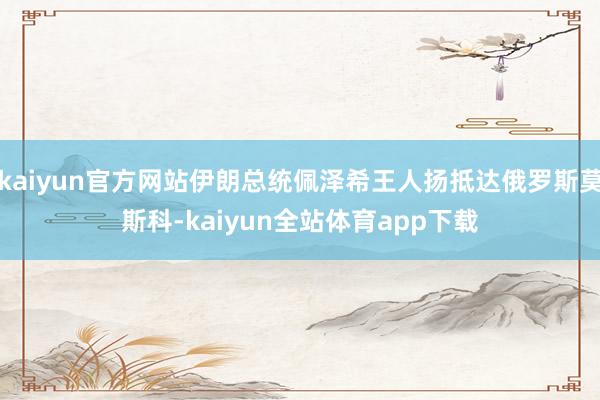 kaiyun官方网站伊朗总统佩泽希王人扬抵达俄罗斯莫斯科-kaiyun全站体育app下载