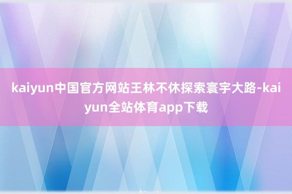 kaiyun中国官方网站王林不休探索寰宇大路-kaiyun全站体育app下载